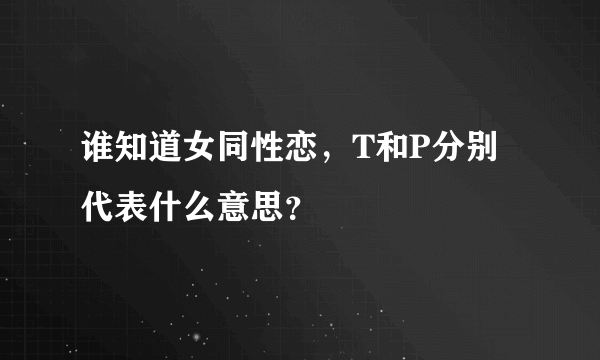 谁知道女同性恋，T和P分别代表什么意思？