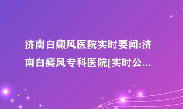 济南白癜风医院实时要闻:济南白癜风专科医院[实时公开]济南哪些白癜风医院好