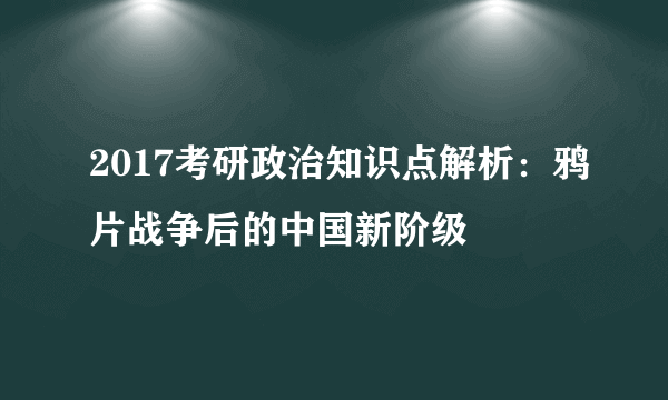 2017考研政治知识点解析：鸦片战争后的中国新阶级