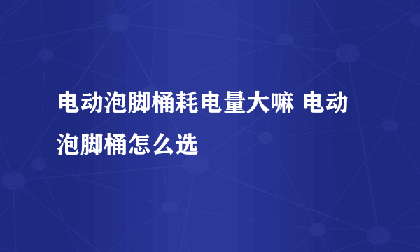 电动泡脚桶耗电量大嘛 电动泡脚桶怎么选