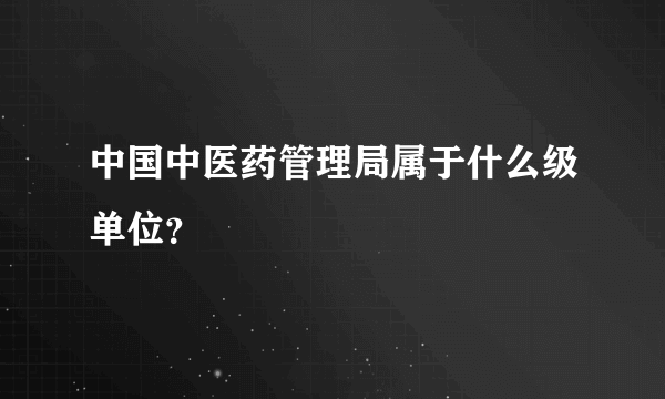 中国中医药管理局属于什么级单位？