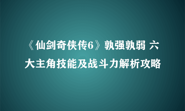 《仙剑奇侠传6》孰强孰弱 六大主角技能及战斗力解析攻略