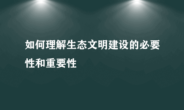 如何理解生态文明建设的必要性和重要性