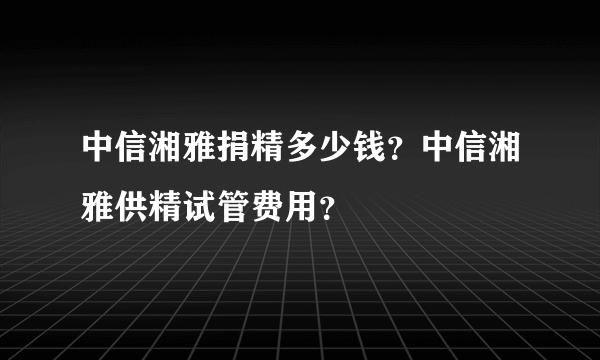 中信湘雅捐精多少钱？中信湘雅供精试管费用？