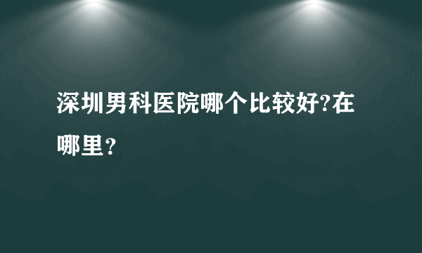 深圳男科医院哪个比较好?在哪里？