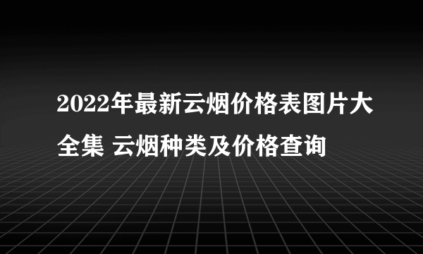 2022年最新云烟价格表图片大全集 云烟种类及价格查询