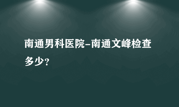 南通男科医院-南通文峰检查多少？