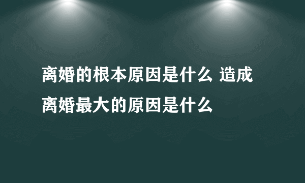 离婚的根本原因是什么 造成离婚最大的原因是什么