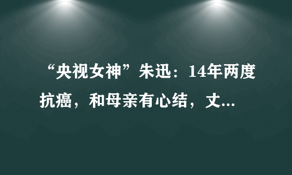 “央视女神”朱迅：14年两度抗癌，和母亲有心结，丈夫王志是同行