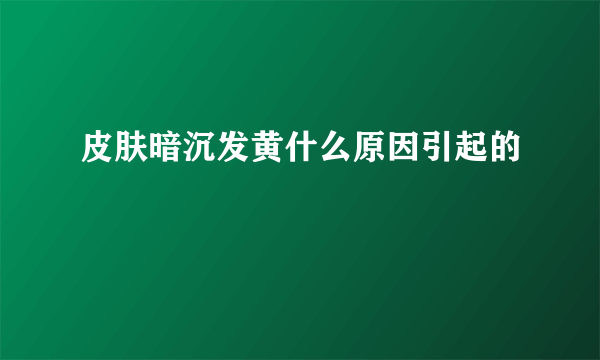 皮肤暗沉发黄什么原因引起的