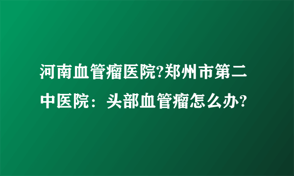 河南血管瘤医院?郑州市第二中医院：头部血管瘤怎么办?