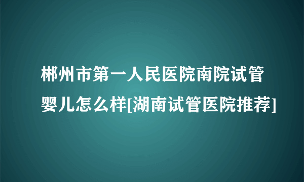 郴州市第一人民医院南院试管婴儿怎么样[湖南试管医院推荐]