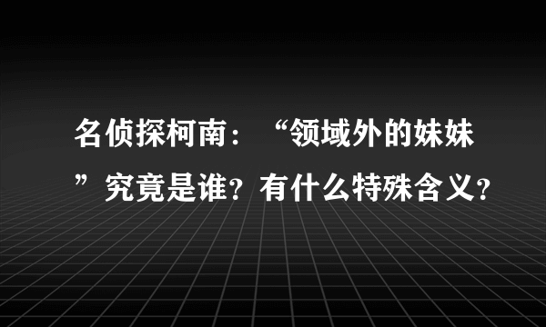 名侦探柯南：“领域外的妹妹”究竟是谁？有什么特殊含义？