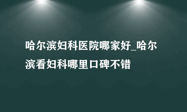 哈尔滨妇科医院哪家好_哈尔滨看妇科哪里口碑不错