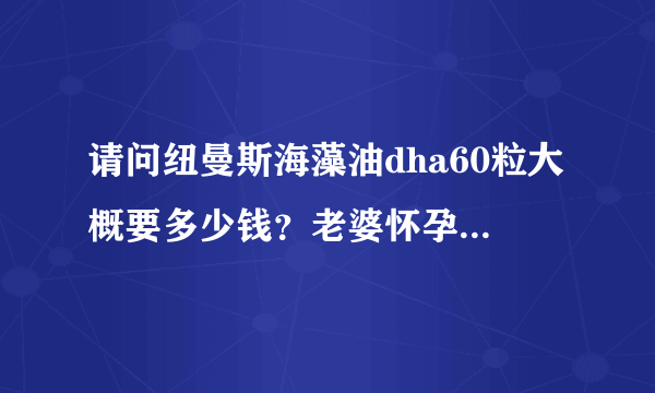 请问纽曼斯海藻油dha60粒大概要多少钱？老婆怀孕后指名要...