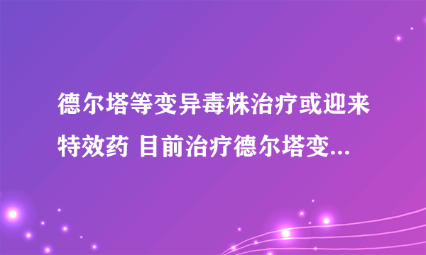 德尔塔等变异毒株治疗或迎来特效药 目前治疗德尔塔变异毒株的药物有哪些