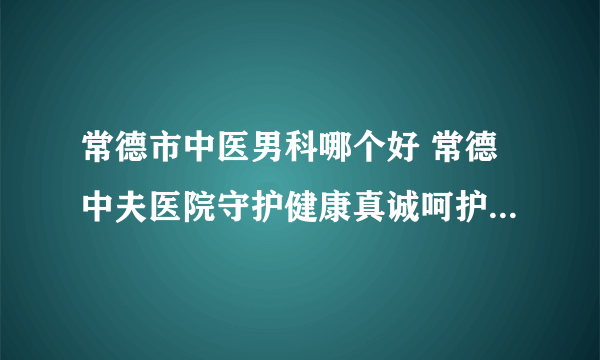 常德市中医男科哪个好 常德中夫医院守护健康真诚呵护每一位患者