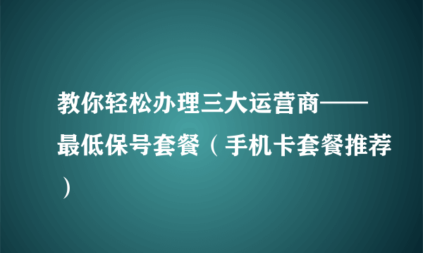 教你轻松办理三大运营商——最低保号套餐（手机卡套餐推荐）