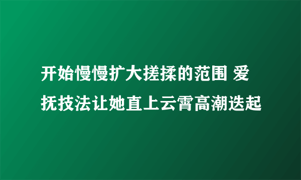 开始慢慢扩大搓揉的范围 爱抚技法让她直上云霄高潮迭起