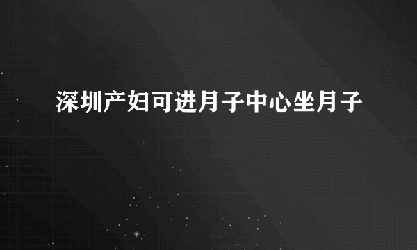 深圳产妇可进月子中心坐月子