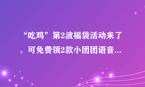 “吃鸡”第2波福袋活动来了，可免费领2款小团团语音包，共46条！