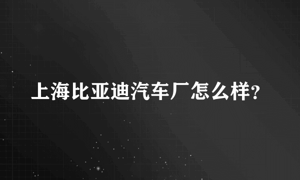 上海比亚迪汽车厂怎么样？