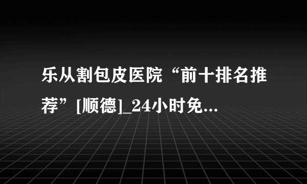 乐从割包皮医院“前十排名推荐”[顺德]_24小时免费医生在线咨询男科