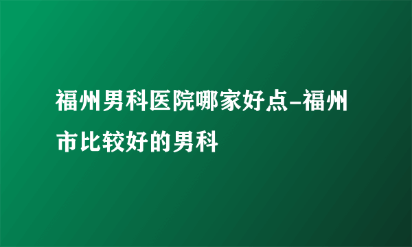 福州男科医院哪家好点-福州市比较好的男科