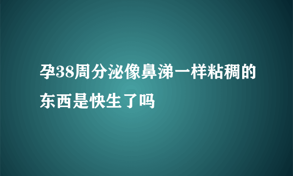 孕38周分泌像鼻涕一样粘稠的东西是快生了吗