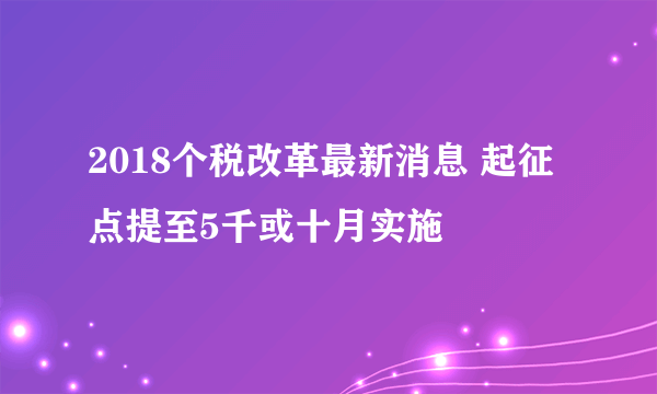 2018个税改革最新消息 起征点提至5千或十月实施