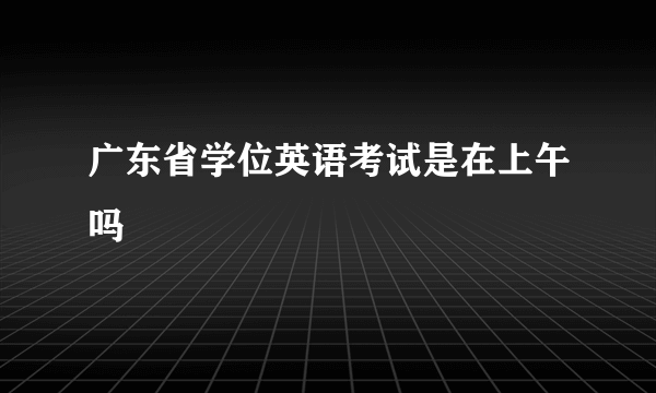 广东省学位英语考试是在上午吗