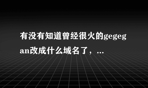 有没有知道曾经很火的gegegan改成什么域名了，知道的说下，谢谢！