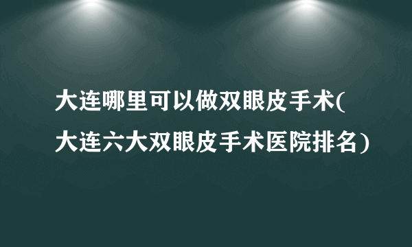 大连哪里可以做双眼皮手术(大连六大双眼皮手术医院排名)