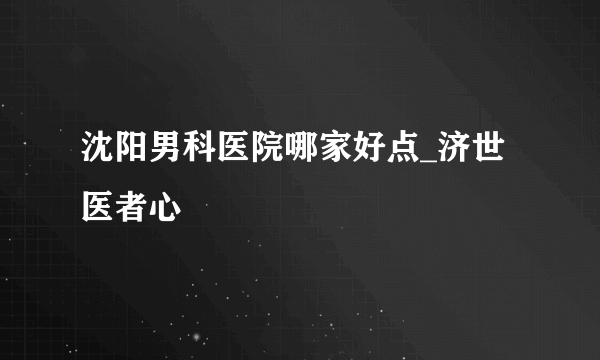 沈阳男科医院哪家好点_济世医者心