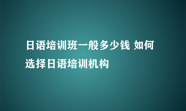 日语培训班一般多少钱 如何选择日语培训机构