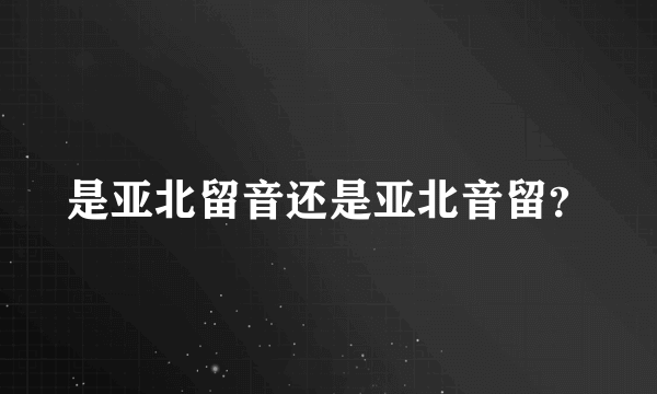 是亚北留音还是亚北音留？