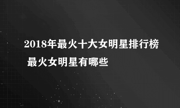 2018年最火十大女明星排行榜 最火女明星有哪些