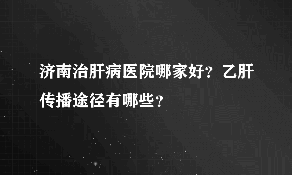 济南治肝病医院哪家好？乙肝传播途径有哪些？