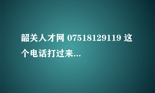 韶关人才网 07518129119 这个电话打过来介绍一份工作给我 然后联系那间公司的人。。这个是真的吗