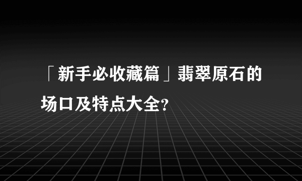 「新手必收藏篇」翡翠原石的场口及特点大全？