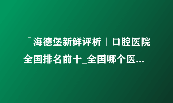 「海德堡新鲜评析」口腔医院全国排名前十_全国哪个医院治疗维持牙齿健康蕞好