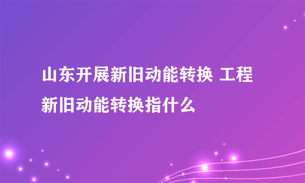 山东开展新旧动能转换 工程新旧动能转换指什么