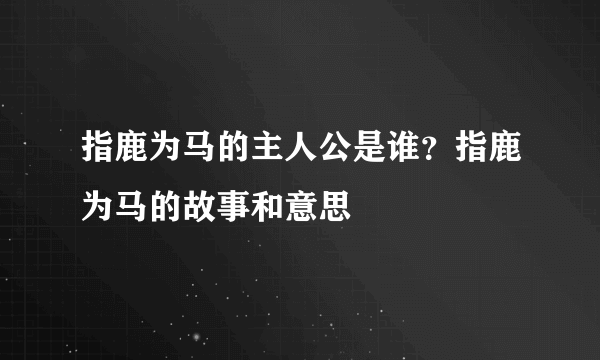 指鹿为马的主人公是谁？指鹿为马的故事和意思