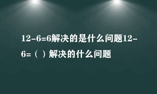 12-6=6解决的是什么问题12-6=（）解决的什么问题