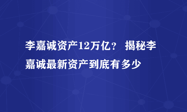 李嘉诚资产12万亿？ 揭秘李嘉诚最新资产到底有多少