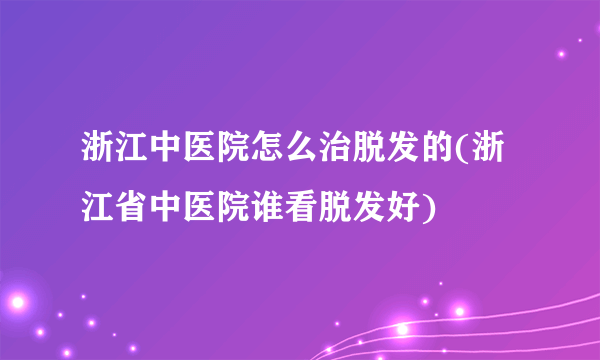 浙江中医院怎么治脱发的(浙江省中医院谁看脱发好)