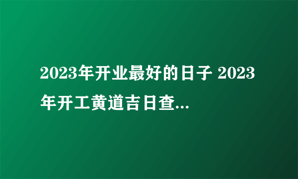 2023年开业最好的日子 2023年开工黄道吉日查询 2023开业吉日一览表