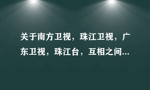 关于南方卫视，珠江卫视，广东卫视，珠江台，互相之间是什么关系。详细点的！