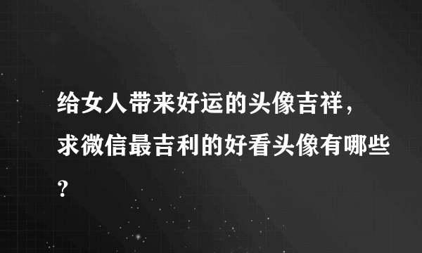 给女人带来好运的头像吉祥，求微信最吉利的好看头像有哪些？