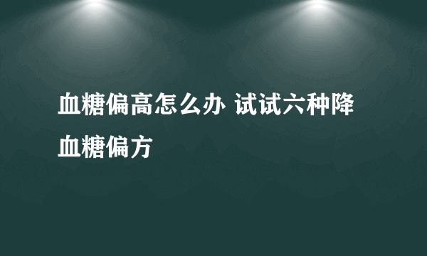 血糖偏高怎么办 试试六种降血糖偏方